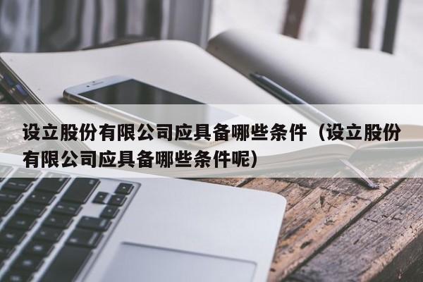 设立股份有限公司应具备哪些条件（设立股份有限公司应具备哪些条件呢）